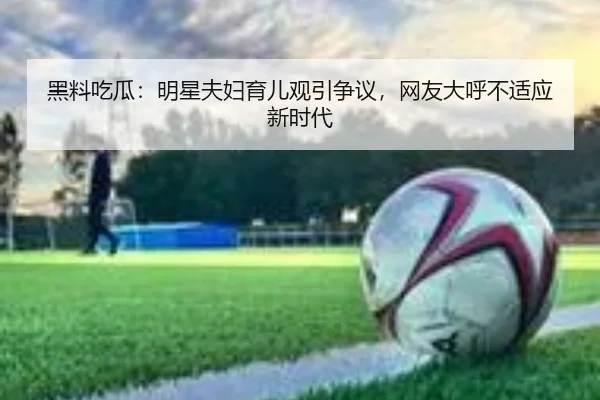 黑料吃瓜：明星夫妇育儿观引争议，网友大呼不适应新时代